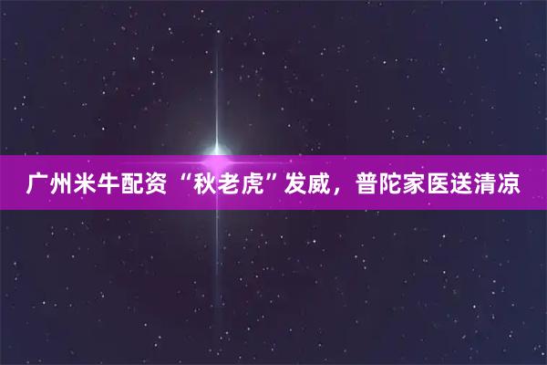 广州米牛配资 “秋老虎”发威，普陀家医送清凉