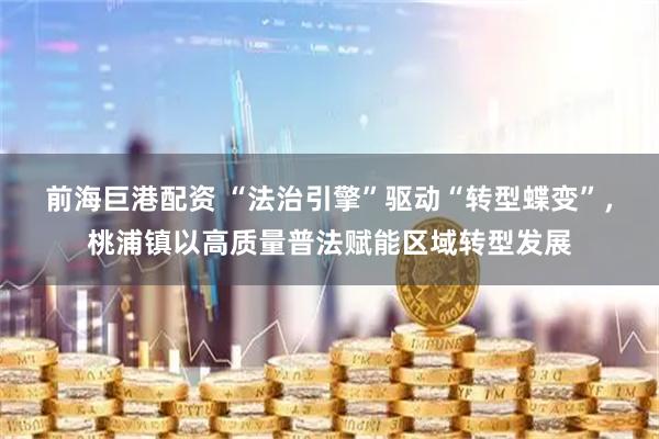 前海巨港配资 “法治引擎”驱动“转型蝶变”，桃浦镇以高质量普法赋能区域转型发展