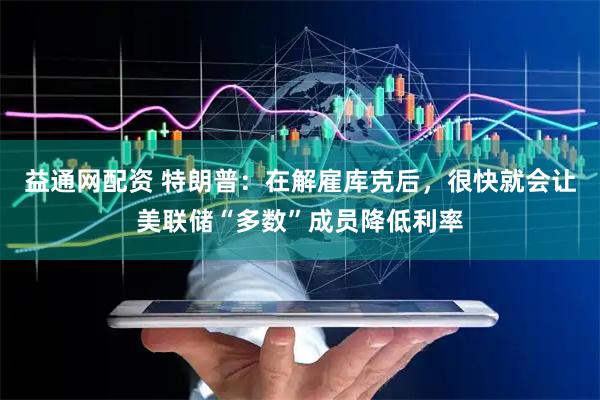 益通网配资 特朗普：在解雇库克后，很快就会让美联储“多数”成员降低利率