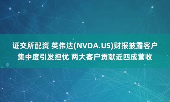 证交所配资 英伟达(NVDA.US)财报披露客户集中度引发担忧 两大客户贡献近四成营收