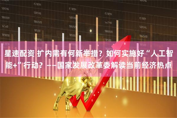 星速配资 扩内需有何新举措？如何实施好“人工智能+”行动？——国家发展改革委解读当前经济热点