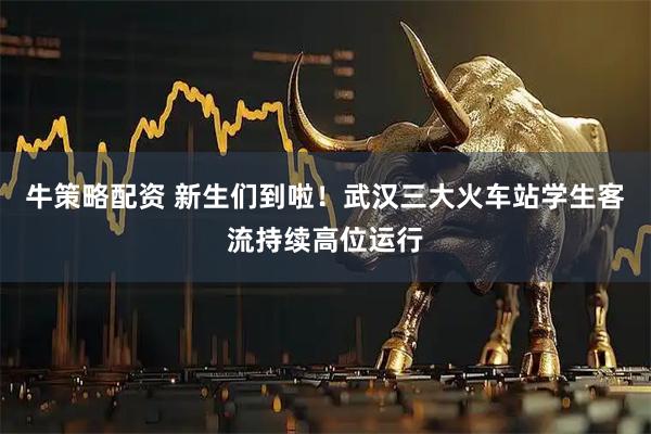 牛策略配资 新生们到啦！武汉三大火车站学生客流持续高位运行