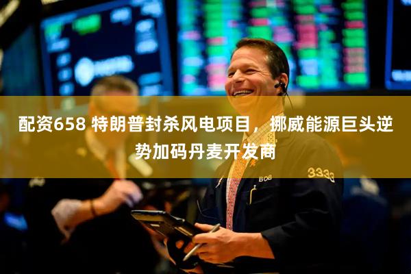 配资658 特朗普封杀风电项目，挪威能源巨头逆势加码丹麦开发商