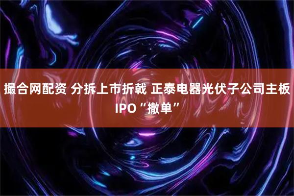 撮合网配资 分拆上市折戟 正泰电器光伏子公司主板IPO“撤单”