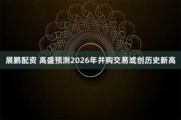 展鹏配资 高盛预测2026年并购交易或创历史新高