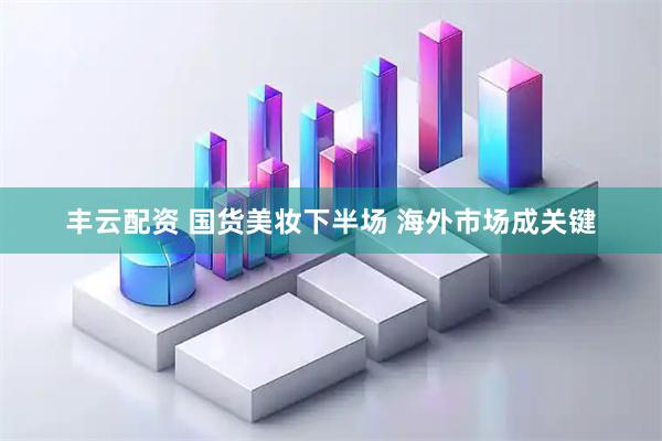 丰云配资 国货美妆下半场 海外市场成关键