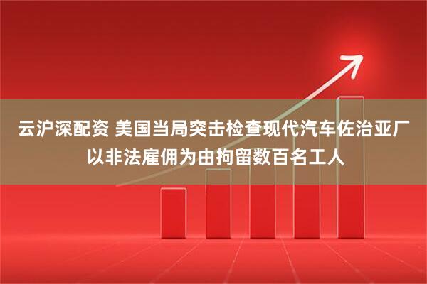 云沪深配资 美国当局突击检查现代汽车佐治亚厂 以非法雇佣为由拘留数百名工人