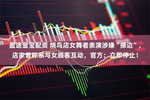 盈途金宝配资 烧鸟店女舞者表演涉嫌“擦边”，店家曾称系与女顾客互动，官方：立即停止！