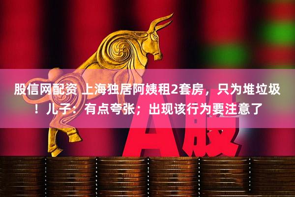 股信网配资 上海独居阿姨租2套房，只为堆垃圾！儿子：有点夸张；出现该行为要注意了