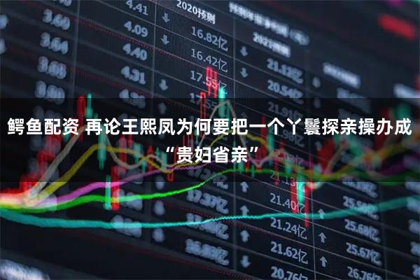 鳄鱼配资 再论王熙凤为何要把一个丫鬟探亲操办成“贵妇省亲”