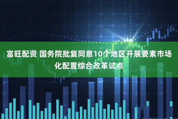 富旺配资 国务院批复同意10个地区开展要素市场化配置综合改革试点