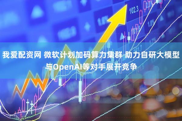 我爱配资网 微软计划加码算力集群 助力自研大模型与OpenAI等对手展开竞争