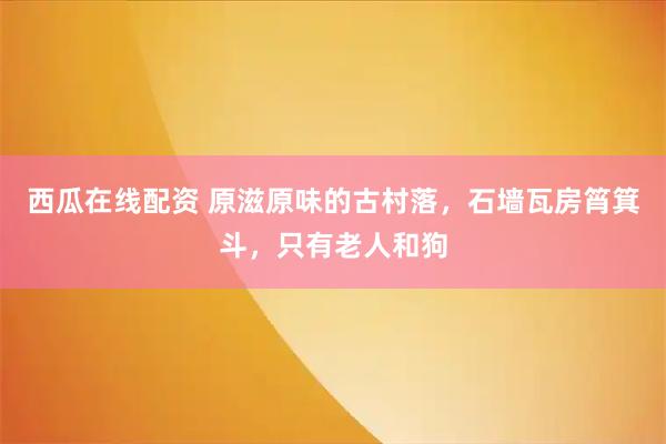 西瓜在线配资 原滋原味的古村落，石墙瓦房筲箕斗，只有老人和狗