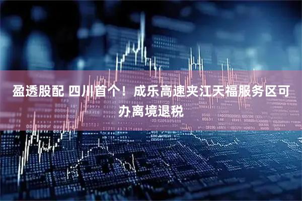 盈透股配 四川首个！成乐高速夹江天福服务区可办离境退税