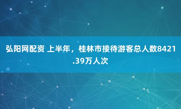弘阳网配资 上半年，桂林市接待游客总人数8421.39万人次