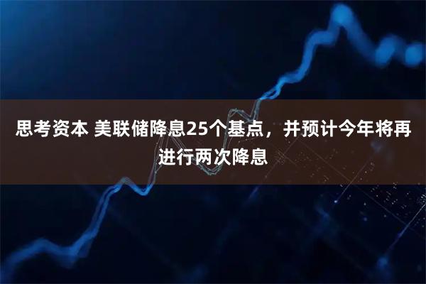 思考资本 美联储降息25个基点，并预计今年将再进行两次降息