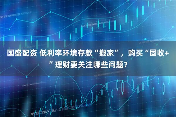 国盛配资 低利率环境存款“搬家”，购买“固收+”理财要关注哪些问题？