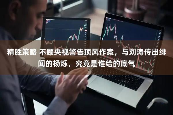 精胜策略 不顾央视警告顶风作案，与刘涛传出绯闻的杨烁，究竟是谁给的底气