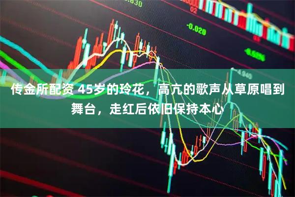 传金所配资 45岁的玲花，高亢的歌声从草原唱到舞台，走红后依旧保持本心
