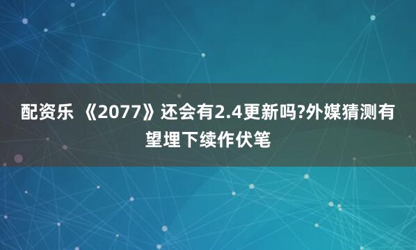 配资乐 《2077》还会有2.4更新吗?外媒猜测有望埋下续作伏笔