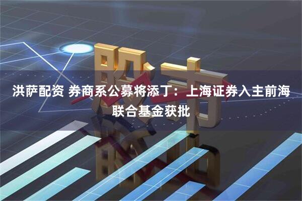 洪萨配资 券商系公募将添丁：上海证券入主前海联合基金获批