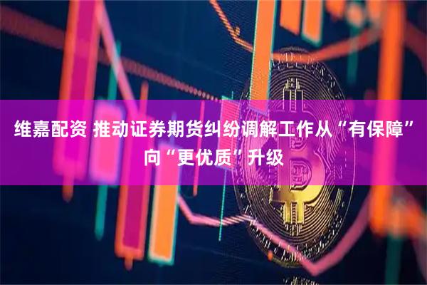 维嘉配资 推动证券期货纠纷调解工作从“有保障”向“更优质”升级
