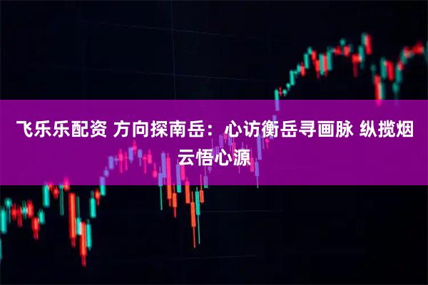 飞乐乐配资 方向探南岳：心访衡岳寻画脉 纵揽烟云悟心源