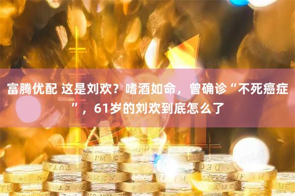 富腾优配 这是刘欢？嗜酒如命，曾确诊“不死癌症”，61岁的刘欢到底怎么了