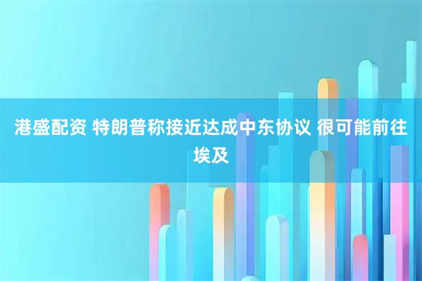 港盛配资 特朗普称接近达成中东协议 很可能前往埃及