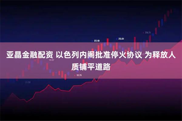 亚晶金融配资 以色列内阁批准停火协议 为释放人质铺平道路