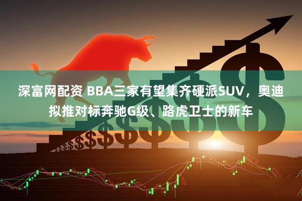 深富网配资 BBA三家有望集齐硬派SUV，奥迪拟推对标奔驰G级、路虎卫士的新车