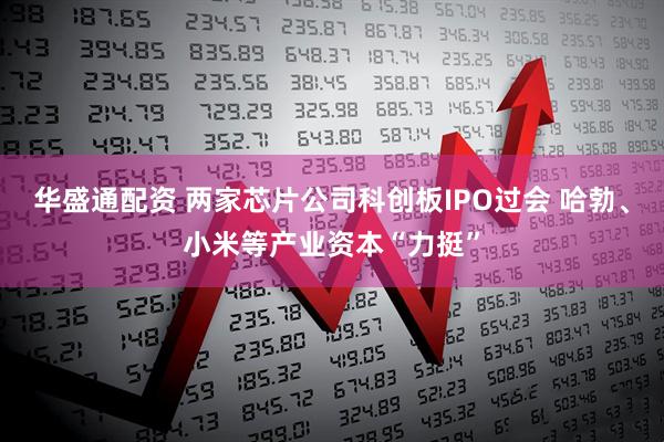 华盛通配资 两家芯片公司科创板IPO过会 哈勃、小米等产业资本“力挺”