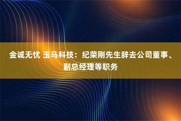 金诚无忧 玉马科技：纪荣刚先生辞去公司董事、副总经理等职务