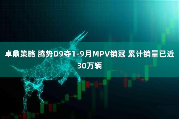 卓鼎策略 腾势D9夺1-9月MPV销冠 累计销量已近30万辆