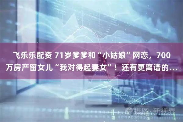 飞乐乐配资 71岁爹爹和“小姑娘”网恋，700万房产留女儿“我对得起妻女”！还有更离谱的…