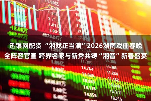 迅银网配资 “湘戏正当潮”2026湖南戏曲春晚全阵容官宣 跨界名家与新秀共铸“湘音”新春盛宴