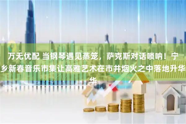 万无优配 当钢琴遇见蒸笼，萨克斯对话唢呐！宁乡新春音乐市集让高雅艺术在市井烟火之中落地升华