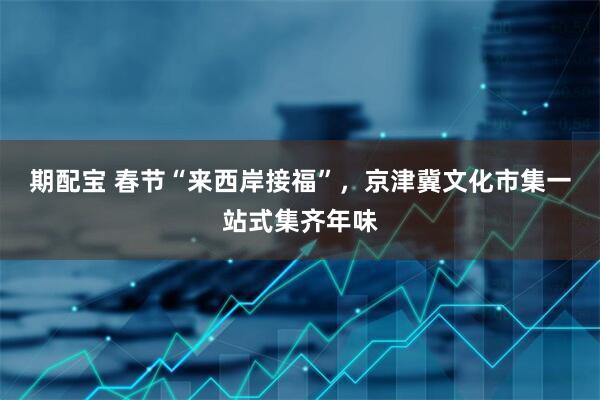 期配宝 春节“来西岸接福”，京津冀文化市集一站式集齐年味