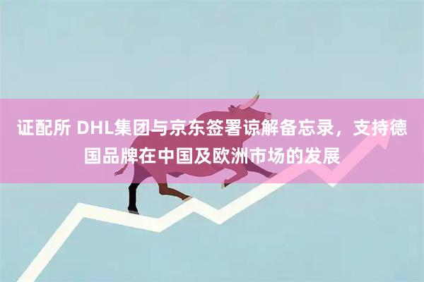 证配所 DHL集团与京东签署谅解备忘录，支持德国品牌在中国及欧洲市场的发展