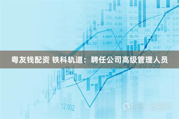 粤友钱配资 铁科轨道：聘任公司高级管理人员